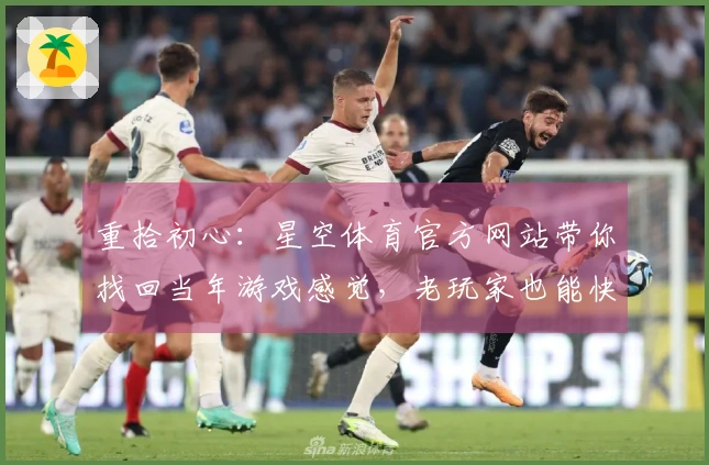 重拾初心:星空体育官方网站带你找回当年游戏感觉,老玩家也能快速上手新篇章