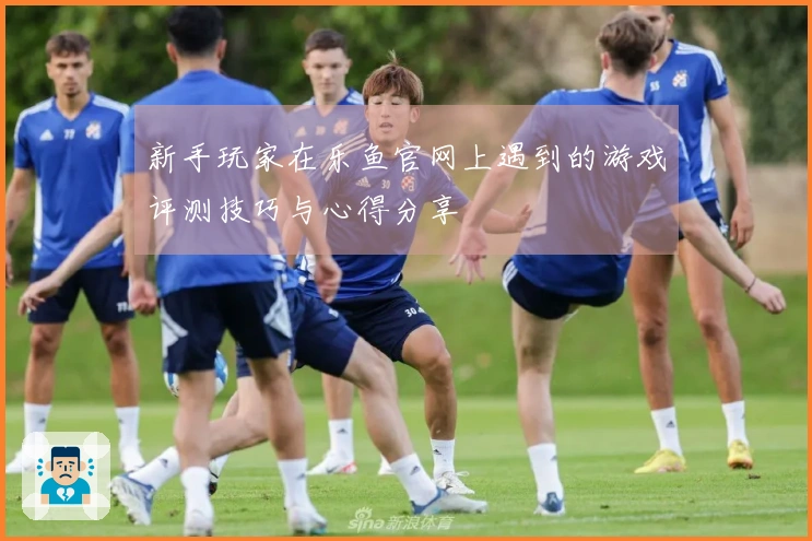 新手玩家在乐鱼官网上遇到的游戏评测技巧与心得分享