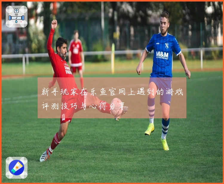 新手玩家在乐鱼官网上遇到的游戏评测技巧与心得分享